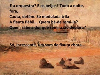 E a orquestra? E os beijos? Tudo a noite,
fora,
Cauta, detém. Só modulada trila
A flauta flébil... Quem há-de remi-la?
Quem sabe a dor que sem razão deplora?

Só, incessante, um som de flauta chora...

 