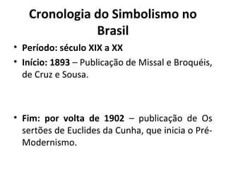 Cronologia do Simbolismo no
Brasil
• Período: século XIX a XX
• Início: 1893 – Publicação de Missal e Broquéis,
de Cruz e Sousa.

• Fim: por volta de 1902 – publicação de Os
sertões de Euclides da Cunha, que inicia o PréModernismo.

 