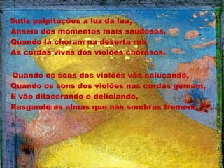 Sutis palpitações a luz da lua,
Anseio dos momentos mais saudosos,
Quando lá choram na deserta rua
As cordas vivas dos violões chorosos.
 
Quando os sons dos violões vão soluçando,
Quando os sons dos violões nas cordas gemem,
E vão dilacerando e deliciando,
Rasgando as almas que nas sombras tremem.

 
