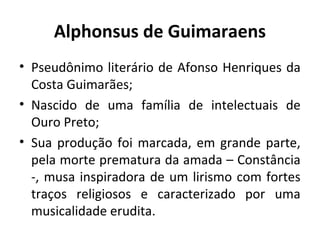 Alphonsus de Guimaraens
• Pseudônimo literário de Afonso Henriques da
Costa Guimarães;
• Nascido de uma família de intelectuais de
Ouro Preto;
• Sua produção foi marcada, em grande parte,
pela morte prematura da amada – Constância
-, musa inspiradora de um lirismo com fortes
traços religiosos e caracterizado por uma
musicalidade erudita.

 