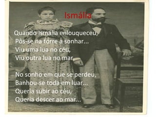 Ismália
Quando Ismália enlouqueceu,
Pôs-se na torre a sonhar...
Viu uma lua no céu,
Viu outra lua no mar.
No sonho em que se perdeu,
Banhou-se toda em luar...
Queria subir ao céu,
Queria descer ao mar...

 