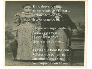 E, no desvario seu,
Na torre pôs-se a cantar...
Estava perto do céu,
Estava longe do mar...
E como um anjo pendeu
As asas para voar...
Queria a lua do céu,
Queria a lua do mar...
As asas que Deus lhe deu
Ruflaram de par em par...
Sua alma subiu ao céu,
Seu corpo desceu ao mar...

 