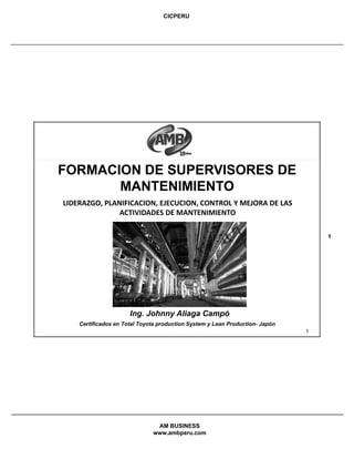 CICPERU
AM BUSINESS
www.ambperu.com
1
1
FORMACION DE SUPERVISORES DE
MANTENIMIENTO
Ing. Johnny Aliaga Campó
Certificados en Total Toyota production System y Lean Production- Japón
LIDERAZGO, PLANIFICACION, EJECUCION, CONTROL Y MEJORA DE LAS 
ACTIVIDADES DE MANTENIMIENTO
 