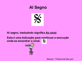 Al Segno Al segno, traduzindo significa  Ao sinal . Esta é uma indicação para continuar a execução onde se encontrar o sinal. Música: “I Wanna be like you” 