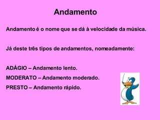 Andamento Andamento é o nome que se dá à velocidade da música. Já deste três tipos de andamentos, nomeadamente: ADÁGIO – Andamento lento. MODERATO – Andamento moderado. PRESTO – Andamento rápido. 