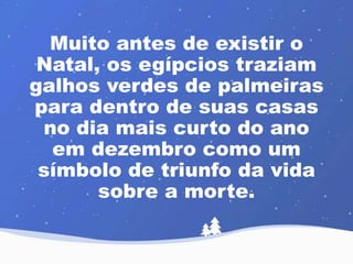 Muito antes de existir o 
Natal, os egípcios traziam 
galhos verdes de palmeiras 
para dentro de suas casas 
no dia mais curto do ano 
em dezembro como um 
símbolo de triunfo da vida 
sobre a morte. 
 
