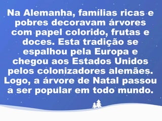 Na Alemanha, famílias ricas e 
pobres decoravam árvores 
com papel colorido, frutas e 
doces. Esta tradição se 
espalhou pela Europa e 
chegou aos Estados Unidos 
pelos colonizadores alemães. 
Logo, a árvore de Natal passou 
a ser popular em todo mundo. 
 