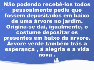 Não podendo recebê-los todos 
pessoalmente pediu que 
fossem depositados em baixo 
de uma árvore no jardim. 
Origina-se daí, igualmente, o 
costume depositar os 
presentes em baixo da árvore. 
Árvore verde também trás a 
esperança , a alegria e a vida 
nova . 
 