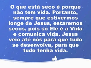 O que está seco é porque 
não tem vida. Portanto, 
sempre que estivermos 
longe de Jesus, estaremos 
secos, pois só Ele é a Vida 
e comunica vida. Jesus 
veio até nós para que tudo 
se desenvolva, para que 
tudo tenha vida. 
 