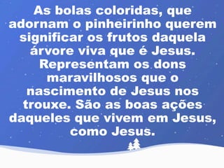 As bolas coloridas, que 
adornam o pinheirinho querem 
significar os frutos daquela 
árvore viva que é Jesus. 
Representam os dons 
maravilhosos que o 
nascimento de Jesus nos 
trouxe. São as boas ações 
daqueles que vivem em Jesus, 
como Jesus. 
 