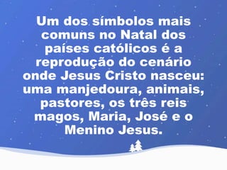 Um dos símbolos mais 
comuns no Natal dos 
países católicos é a 
reprodução do cenário 
onde Jesus Cristo nasceu: 
uma manjedoura, animais, 
pastores, os três reis 
magos, Maria, José e o 
Menino Jesus. 
 