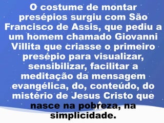 O costume de montar 
presépios surgiu com São 
Francisco de Assis, que pediu a 
um homem chamado Giovanni 
Villita que criasse o primeiro 
presépio para visualizar, 
sensibilizar, facilitar a 
meditação da mensagem 
evangélica, do, conteúdo, do 
mistério de Jesus Cristo que 
nasce na pobreza, na 
simplicidade. 
 