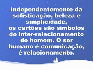 Independentemente da 
sofisticação, beleza e 
simplicidade, 
os cartões são símbolos 
do inter-relacionamento 
do homem. O ser 
humano é comunicação, 
é relacionamento. 
 