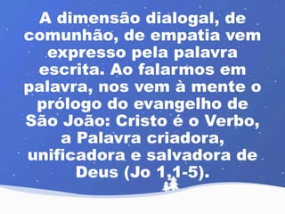 A dimensão dialogal, de 
comunhão, de empatia vem 
expresso pela palavra 
escrita. Ao falarmos em 
palavra, nos vem à mente o 
prólogo do evangelho de 
São João: Cristo é o Verbo, 
a Palavra criadora, 
unificadora e salvadora de 
Deus (Jo 1,1-5). 
 
