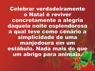 Celebrar verdadeiramente 
o Natal é reviver 
concretamente a alegria 
daquela noite esplendorosa 
a qual teve como cenário a 
simplicidade de uma 
manjedoura em um 
estábulo. Nada mais do que 
um abrigo para animais. 
 