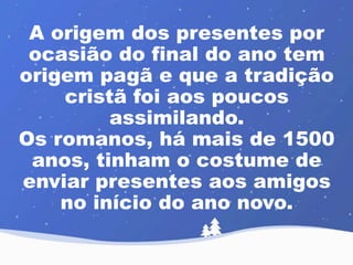 A origem dos presentes por 
ocasião do final do ano tem 
origem pagã e que a tradição 
cristã foi aos poucos 
assimilando. 
Os romanos, há mais de 1500 
anos, tinham o costume de 
enviar presentes aos amigos 
no início do ano novo. 
 