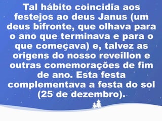 Tal hábito coincidia aos 
festejos ao deus Janus (um 
deus bifronte, que olhava para 
o ano que terminava e para o 
que começava) e, talvez as 
origens do nosso reveillon e 
outras comemorações de fim 
de ano. Esta festa 
complementava a festa do sol 
(25 de dezembro). 
 