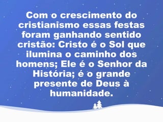 Com o crescimento do 
cristianismo essas festas 
foram ganhando sentido 
cristão: Cristo é o Sol que 
ilumina o caminho dos 
homens; Ele é o Senhor da 
História; é o grande 
presente de Deus à 
humanidade. 
 