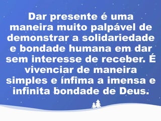 Dar presente é uma 
maneira muito palpável de 
demonstrar a solidariedade 
e bondade humana em dar 
sem interesse de receber. É 
vivenciar de maneira 
simples e ínfima a imensa e 
infinita bondade de Deus. 
 