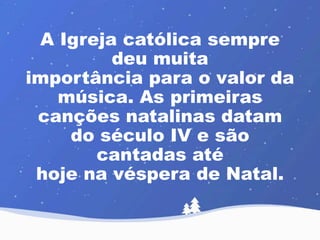 A Igreja católica sempre 
deu muita 
importância para o valor da 
música. As primeiras 
canções natalinas datam 
do século IV e são 
cantadas até 
hoje na véspera de Natal. 
 