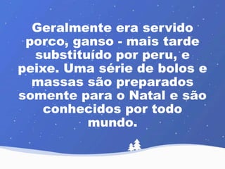 Geralmente era servido 
porco, ganso - mais tarde 
substituído por peru, e 
peixe. Uma série de bolos e 
massas são preparados 
somente para o Natal e são 
conhecidos por todo 
mundo. 
 