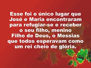 Esse foi o único lugar que 
José e Maria encontraram 
para refugiar-se e receber 
o seu filho, menino 
Filho de Deus, o Messias 
que todos esperavam como 
um rei cheio de glória. 
 