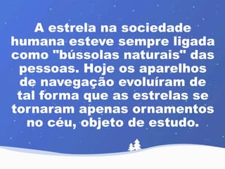 A estrela na sociedade 
humana esteve sempre ligada 
como "bússolas naturais" das 
pessoas. Hoje os aparelhos 
de navegação evoluíram de 
tal forma que as estrelas se 
tornaram apenas ornamentos 
no céu, objeto de estudo. 
 