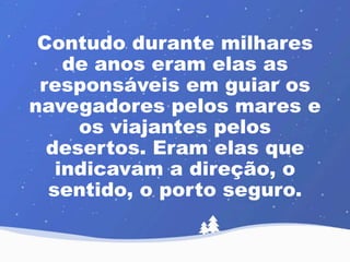 Contudo durante milhares 
de anos eram elas as 
responsáveis em guiar os 
navegadores pelos mares e 
os viajantes pelos 
desertos. Eram elas que 
indicavam a direção, o 
sentido, o porto seguro. 
 
