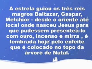 A estrela guiou os três reis 
magros Baltazar, Gaspar, 
Melchíor - desde o oriente até 
local onde nasceu Jesus para 
que pudessem presenteá-lo 
com ouro, incenso e mirra , é 
lembrada hoje pelo enfeite 
que é colocado no topo da 
árvore de Natal. 
 