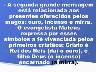 - A segunda grande mensagem 
está relacionada aos 
presentes oferecidos pelos 
magos: ouro, incenso e mirra. 
O evangelista Mateus 
expressa por esses 
símbolos a fé vivenciada pelos 
primeiros cristãos: Cristo é 
Rei dos Reis (daí o ouro), é 
filho Deus (o incenso) 
encarnado (a mirra). 
 