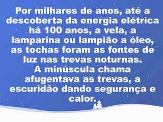 Por milhares de anos, até a 
descoberta da energia elétrica 
há 100 anos, a vela, a 
lamparina ou lampião a óleo, 
as tochas foram as fontes de 
luz nas trevas noturnas. 
A minúscula chama 
afugentava as trevas, a 
escuridão dando segurança e 
calor. 
 