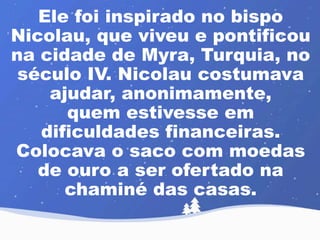 Ele foi inspirado no bispo 
Nicolau, que viveu e pontificou 
na cidade de Myra, Turquia, no 
século IV. Nicolau costumava 
ajudar, anonimamente, 
quem estivesse em 
dificuldades financeiras. 
Colocava o saco com moedas 
de ouro a ser ofertado na 
chaminé das casas. 
 