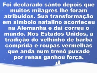 Foi declarado santo depois que 
muitos milagres lhe foram 
atribuídos. Sua transformação 
em símbolo natalino aconteceu 
na Alemanha e daí correu o 
mundo. Nos Estados Unidos, a 
tradição do velhinho de barba 
comprida e roupas vermelhas 
que anda num trenó puxado 
por renas ganhou força. 
 