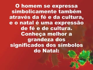 O homem se expressa 
simbolicamente também 
através da fé e da cultura, 
e o natal é uma expressão 
de fé e de cultura. 
Conheça melhor a 
grandeza dos 
significados dos símbolos 
do Natal: 
 