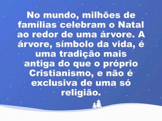 No mundo, milhões de 
famílias celebram o Natal 
ao redor de uma árvore. A 
árvore, símbolo da vida, é 
uma tradição mais 
antiga do que o próprio 
Cristianismo, e não é 
exclusiva de uma só 
religião. 
 