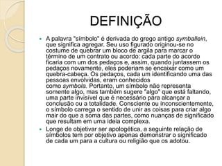 DEFINIÇÃO
 A palavra "símbolo" é derivada do grego antigo symballein,
que significa agregar. Seu uso figurado originou-se no
costume de quebrar um bloco de argila para marcar o
término de um contrato ou acordo: cada parte do acordo
ficaria com um dos pedaços e, assim, quando juntassem os
pedaços novamente, eles poderiam se encaixar como um
quebra-cabeça. Os pedaços, cada um identificando uma das
pessoas envolvidas, eram conhecidos
como symbola. Portanto, um símbolo não representa
somente algo, mas também sugere "algo" que está faltando,
uma parte invisível que é necessário para alcançar a
conclusão ou a totalidade. Consciente ou inconscientemente,
o símbolo carrega o sentido de unir as coisas para criar algo
mair do que a soma das partes, como nuanças de significado
que resultam em uma ideia complexa.
 Longe de objetivar ser apologética, a seguinte relação de
símbolos tem por objetivo apenas demonstrar o significado
de cada um para a cultura ou religião que os adotou.
 