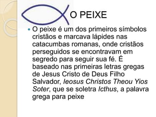 O PEIXE
 O peixe é um dos primeiros símbolos
cristãos e marcava lápides nas
catacumbas romanas, onde cristãos
perseguidos se encontravam em
segredo para seguir sua fé. É
baseado nas primeiras letras gregas
de Jesus Cristo de Deus Filho
Salvador, Ieosus Christos Theou Yios
Soter, que se soletra Icthus, a palavra
grega para peixe
 
