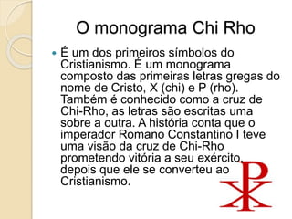 O monograma Chi Rho
 É um dos primeiros símbolos do
Cristianismo. É um monograma
composto das primeiras letras gregas do
nome de Cristo, X (chi) e P (rho).
Também é conhecido como a cruz de
Chi-Rho, as letras são escritas uma
sobre a outra. A história conta que o
imperador Romano Constantino I teve
uma visão da cruz de Chi-Rho
prometendo vitória a seu exército,
depois que ele se converteu ao
Cristianismo.
 