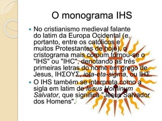 O monograma IHS
 No cristianismo medieval falante
do latim da Europa Ocidental (e,
portanto, entre os católicos e
muitos Protestantes de hoje), o
cristograma mais comum tornou-se o
"IHS" ou "IHC", denotando as três
primeiras letras do nome em grego de
Jesus, IHΣΟΥΣ, iota-eta-sigma, ou ΙΗΣ.
 O IHS também se interpreta como a
sigla em latim de Iesus Hominum
Salvator, que significa "Jesus Salvador
dos Homens".[
 