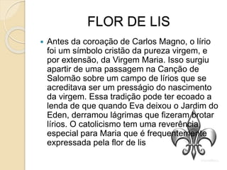 FLOR DE LIS
 Antes da coroação de Carlos Magno, o lírio
foi um símbolo cristão da pureza virgem, e
por extensão, da Virgem Maria. Isso surgiu
apartir de uma passagem na Canção de
Salomão sobre um campo de lírios que se
acreditava ser um presságio do nascimento
da virgem. Essa tradição pode ter ecoado a
lenda de que quando Eva deixou o Jardim do
Eden, derramou lágrimas que fizeram brotar
lírios. O catolicismo tem uma reverência
especial para Maria que é frequentemente
expressada pela flor de lis
 