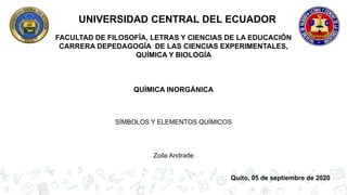 UNIVERSIDAD CENTRAL DEL ECUADOR
FACULTAD DE FILOSOFÍA, LETRAS Y CIENCIAS DE LA EDUCACIÓN
CARRERA DEPEDAGOGÍA DE LAS CIENCIAS EXPERIMENTALES,
QUÍMICA Y BIOLOGÍA
QUÍMICA INORGÁNICA
SÍMBOLOS Y ELEMENTOS QUÍMICOS
Zoila Andrade
Quito, 05 de septiembre de 2020
 
