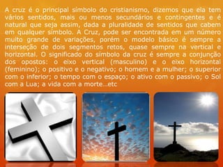 A cruz é o principal símbolo do cristianismo, dizemos que ela tem
vários sentidos, mais ou menos secundários e contingentes e é
natural que seja assim, dada a pluralidade de sentidos que cabem
em qualquer símbolo. A Cruz, pode ser encontrada em um número
muito grande de variações, porém o modelo básico é sempre a
interseção de dois segmentos retos, quase sempre na vertical e
horizontal. O significado do símbolo da cruz é sempre a conjunção
dos opostos: o eixo vertical (masculino) e o eixo horizontal
(feminino); o positivo e o negativo; o homem e a mulher; o superior
com o inferior; o tempo com o espaço; o ativo com o passivo; o Sol
com a Lua; a vida com a morte…etc
 