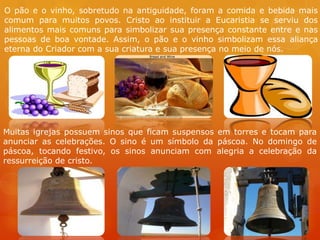 O pão e o vinho, sobretudo na antiguidade, foram a comida e bebida mais
comum para muitos povos. Cristo ao instituir a Eucaristia se serviu dos
alimentos mais comuns para simbolizar sua presença constante entre e nas
pessoas de boa vontade. Assim, o pão e o vinho simbolizam essa aliança
eterna do Criador com a sua criatura e sua presença no meio de nós.




Muitas igrejas possuem sinos que ficam suspensos em torres e tocam para
anunciar as celebrações. O sino é um símbolo da páscoa. No domingo de
páscoa, tocando festivo, os sinos anunciam com alegria a celebração da
ressurreição de cristo.
 