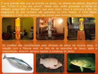 É uma grande vela que se acende na igreja, no sábado de aleluia. Significa
que "Cristo é a luz dos povos". Nesta vela, estão gravadas as letras do
alfabeto grego"alfa" e "ômega", que quer dizer: Deus é princípio e fim. Os
algarismos do ano também são gravados no Círio Pascal. O Círio Pascal
simboliza o Cristo que ressurgiu das trevas para iluminar o nosso caminho.




Os cristãos são reconhecidos pelo símbolo do peixe há muitos anos. A
relação com a Páscoa está no fato de as aparições de Jesus, após a
ressurreição, estarem sempre ligadas à presença de peixe.
 