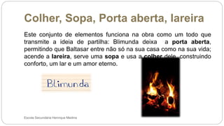 Colher, Sopa, Porta aberta, lareira
Escola Secundária Henrique Medina
Este conjunto de elementos funciona na obra como um todo que
transmite a ideia de partilha: Blimunda deixa a porta aberta,
permitindo que Baltasar entre não só na sua casa como na sua vida;
acende a lareira, serve uma sopa e usa a colher dele, construindo
conforto, um lar e um amor eterno.
 