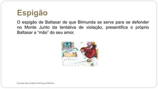 Espigão
Escola Secundária Henrique Medina
O espigão de Baltasar de que Blimunda se serve para se defender
no Monte Junto da tentativa de violação, presentifica o próprio
Baltasar a “mão” do seu amor.
 