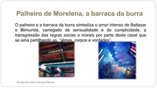 Palheiro de Morelena, a barraca da burra
Escola Secundária Henrique Medina
O palheiro e a barraca da burra simboliza o amor intenso de Baltasar
e Blimunda, carregado de sensualidade e de cumplicidade; a
transgressão das regras socias e morais por parte deste casal que
se ama partilhando as “almas, corpos e vontades”.
 