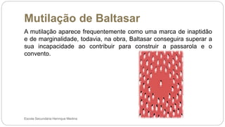 Mutilação de Baltasar
Escola Secundária Henrique Medina
A mutilação aparece frequentemente como uma marca de inaptidão
e de marginalidade, todavia, na obra, Baltasar conseguira superar a
sua incapacidade ao contribuir para construir a passarola e o
convento.
 