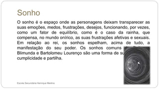 Sonho
Escola Secundária Henrique Medina
O sonho é o espaço onde as personagens deixam transparecer as
suas emoções, medos, frustrações, desejos, funcionando, por vezes,
como um fator de equilíbrio, como é o caso da rainha, que
compensa, no mundo onírico, as suas frustrações afetivas e sexuais.
Em relação ao rei, os sonhos espelham, acima de tudo, a
manifestação do seu poder. Os sonhos comuns de Baltasar,
Blimunda e Bartolomeu Lourenço são uma forma de sublinhar a sua
cumplicidade e partilha.
 