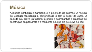 Música
Escola Secundária Henrique Medina
A música simboliza a harmonia e a plenitude do cosmos. A música
de Scarlatti representa a comunicação e tem o poder de curar. O
som do seu cravo irá fascinar o padre e acompanhar o processo de
construção da passarola e o momento em que ela se eleva no céu.
 